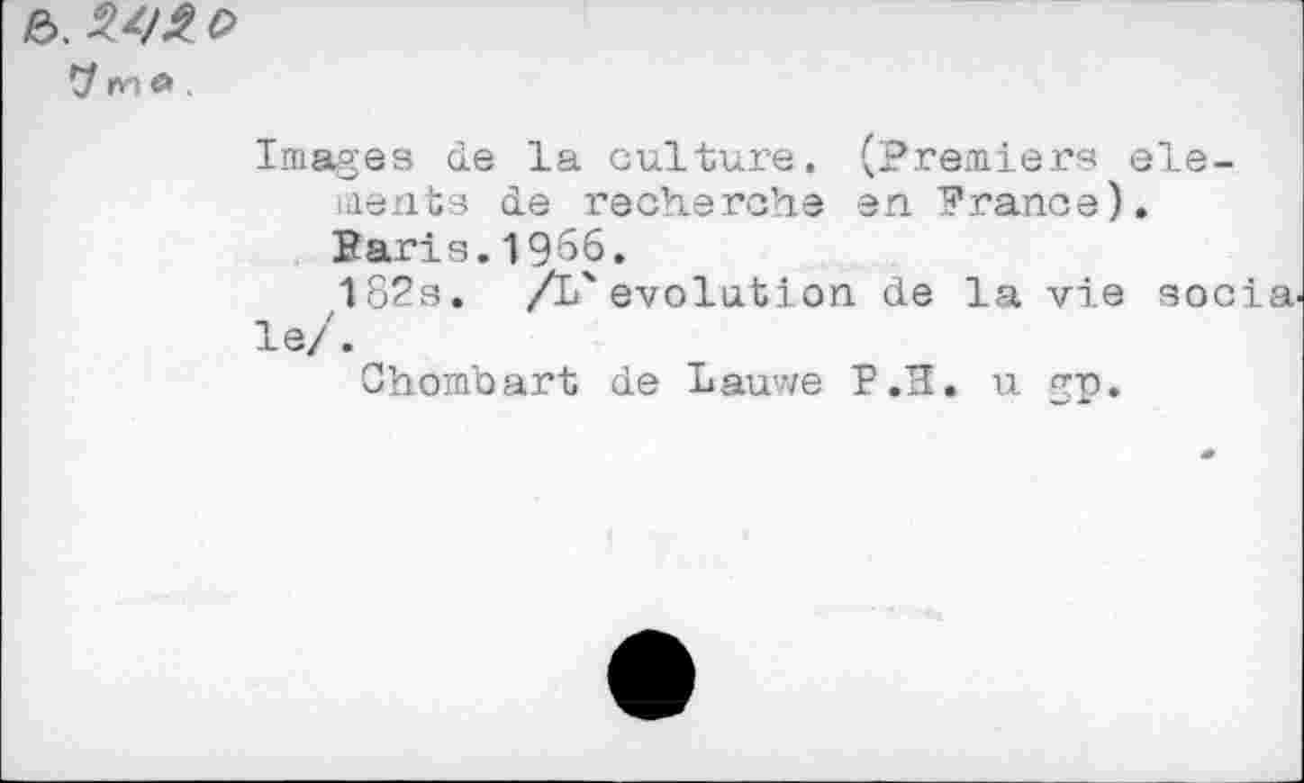 ﻿e>. c>
r>'iO
Images de la culture. (Premiers elements de recherche en France). Baris.1966.
182s.	/L'evolution de la vie socia.
le/.
Chombart de Lauwe P.H. u gp.